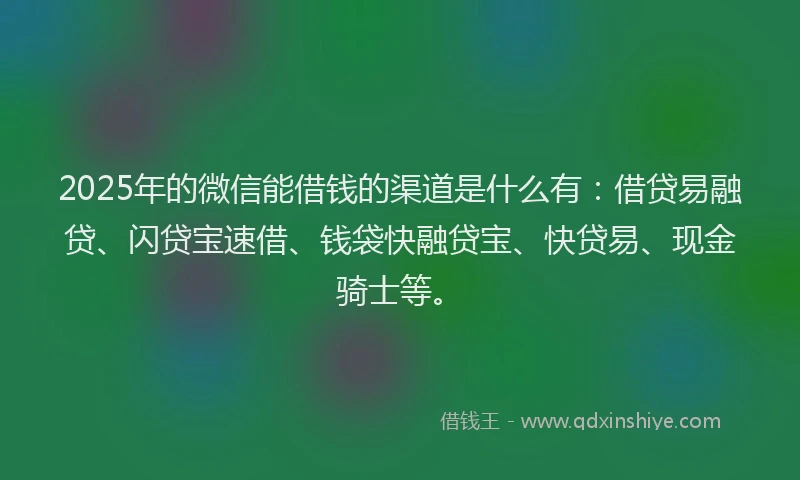2025年的微信能借钱的渠道是什么有：借贷易融贷、闪贷宝速借、钱袋快融贷宝、快贷易、现金骑士等。