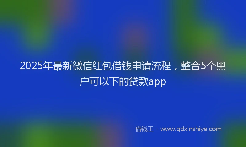 2025年最新微信红包借钱申请流程，整合5个黑户可以下的贷款app