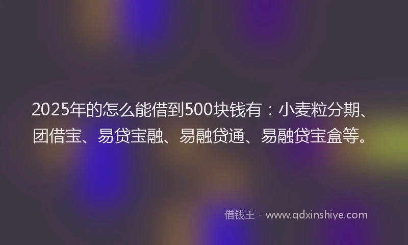 2025年的怎么能借到500块钱有：小麦粒分期、团借宝、易贷宝融、易融贷通、易融贷宝盒等。