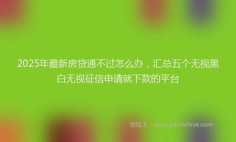 2025年最新房贷通不过怎么办，汇总五个无视黑白无视征信申请就下款的平台