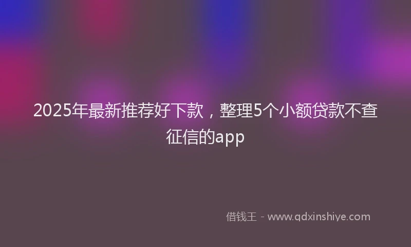 2025年最新推荐好下款，整理5个小额贷款不查征信的app