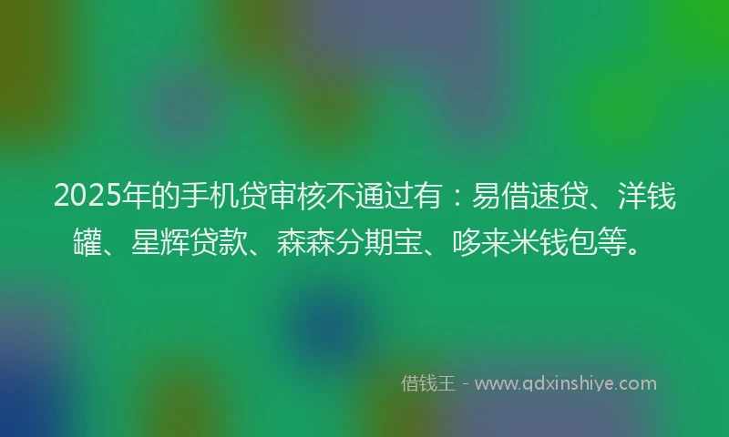 2025年的手机贷审核不通过有：易借速贷、洋钱罐、星辉贷款、森森分期宝、哆来米钱包等。