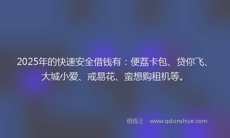 2025年的快速安全借钱有：便荔卡包、贷你飞、大城小爱、戒易花、蛮想购租机等。