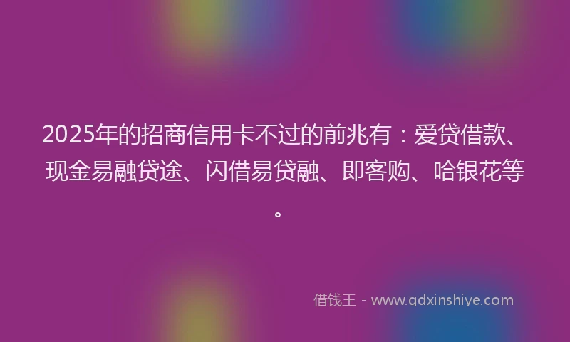2025年的招商信用卡不过的前兆有：爱贷借款、现金易融贷途、闪借易贷融、即客购、哈银花等。