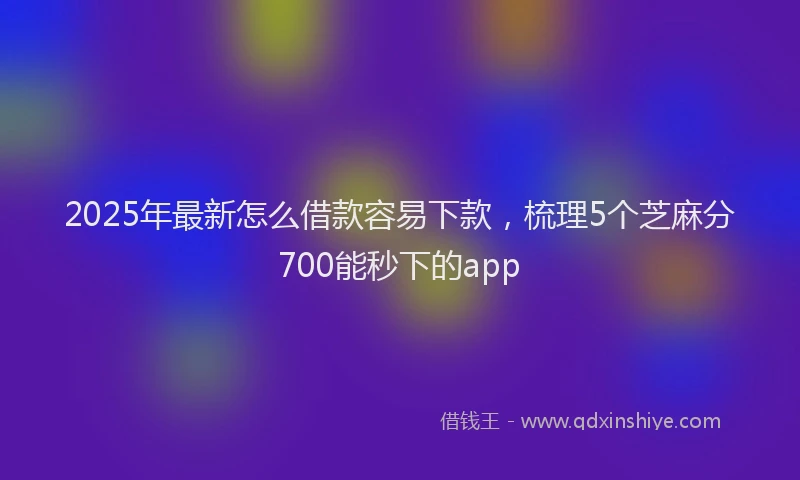 2025年最新怎么借款容易下款，梳理5个芝麻分700能秒下的app