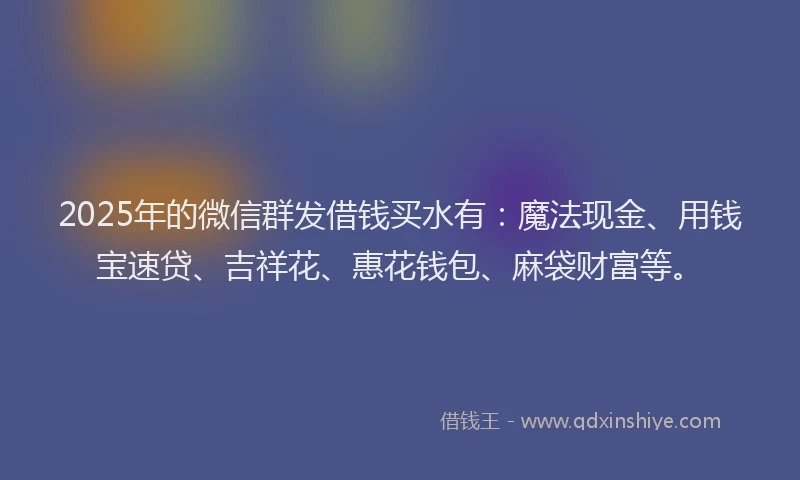 2025年的微信群发借钱买水有：魔法现金、用钱宝速贷、吉祥花、惠花钱包、麻袋财富等。