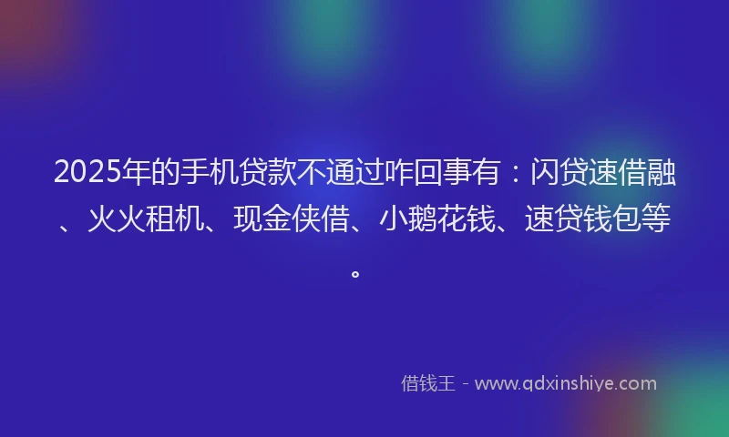 2025年的手机贷款不通过咋回事有：闪贷速借融、火火租机、现金侠借、小鹅花钱、速贷钱包等。