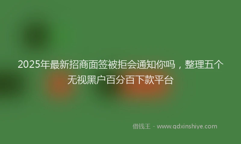 2025年最新招商面签被拒会通知你吗，整理五个无视黑户百分百下款平台