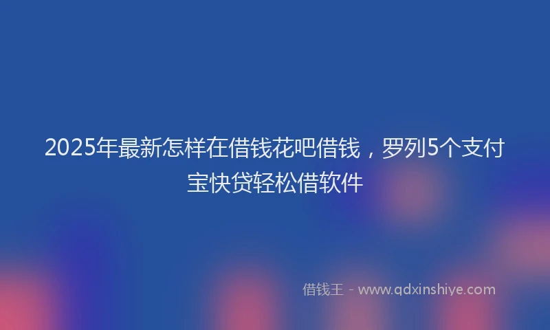 2025年最新怎样在借钱花吧借钱，罗列5个支付宝快贷轻松借软件