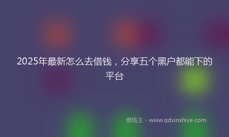2025年最新怎么去借钱，分享五个黑户都能下的平台