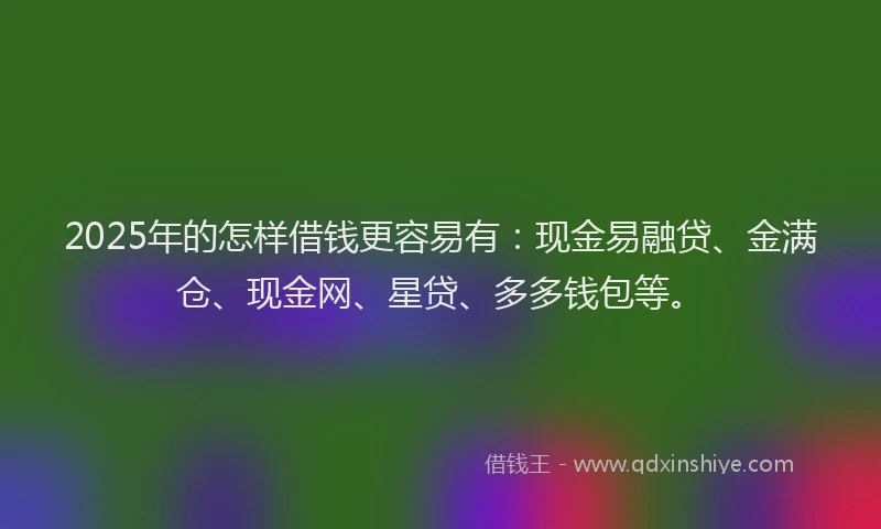 2025年的怎样借钱更容易有：现金易融贷、金满仓、现金网、星贷、多多钱包等。