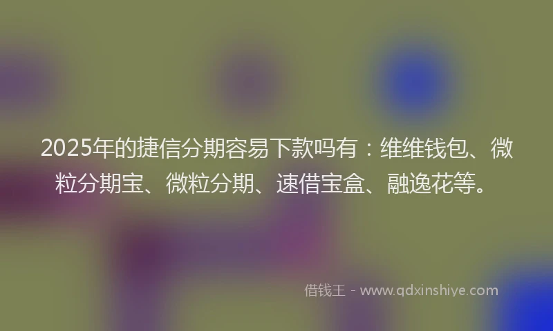 2025年的捷信分期容易下款吗有：维维钱包、微粒分期宝、微粒分期、速借宝盒、融逸花等。