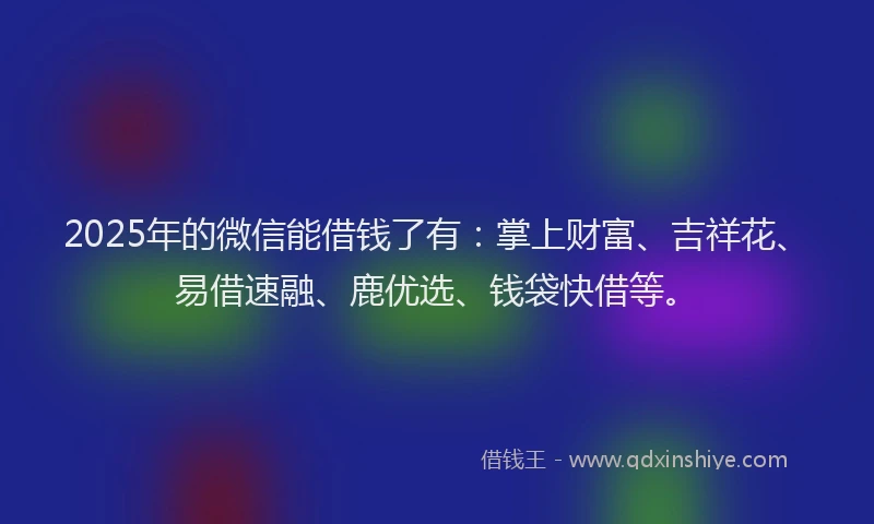 2025年的微信能借钱了有：掌上财富、吉祥花、易借速融、鹿优选、钱袋快借等。