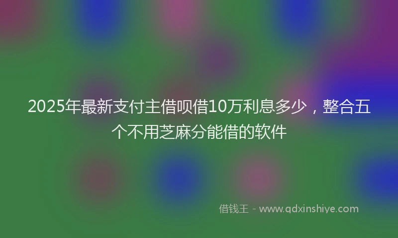 2025年最新支付主借呗借10万利息多少，整合五个不用芝麻分能借的软件