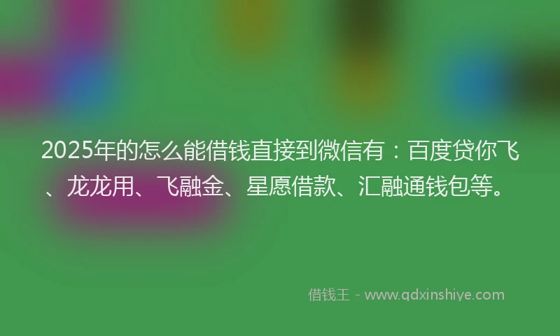 2025年的怎么能借钱直接到微信有：百度贷你飞、龙龙用、飞融金、星愿借款、汇融通钱包等。