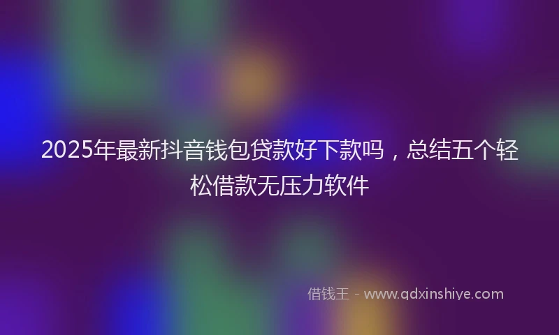 2025年最新抖音钱包贷款好下款吗，总结五个轻松借款无压力软件