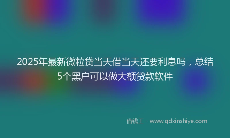 2025年最新微粒贷当天借当天还要利息吗，总结5个黑户可以做大额贷款软件