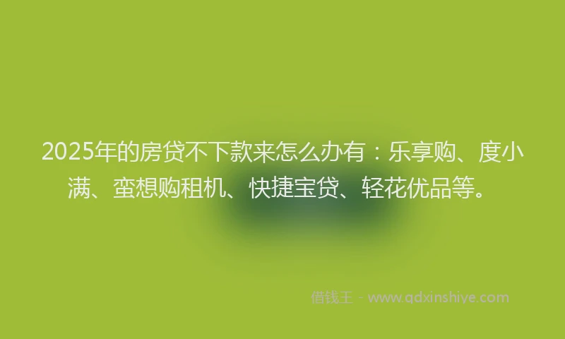 2025年的房贷不下款来怎么办有：乐享购、度小满、蛮想购租机、快捷宝贷、轻花优品等。