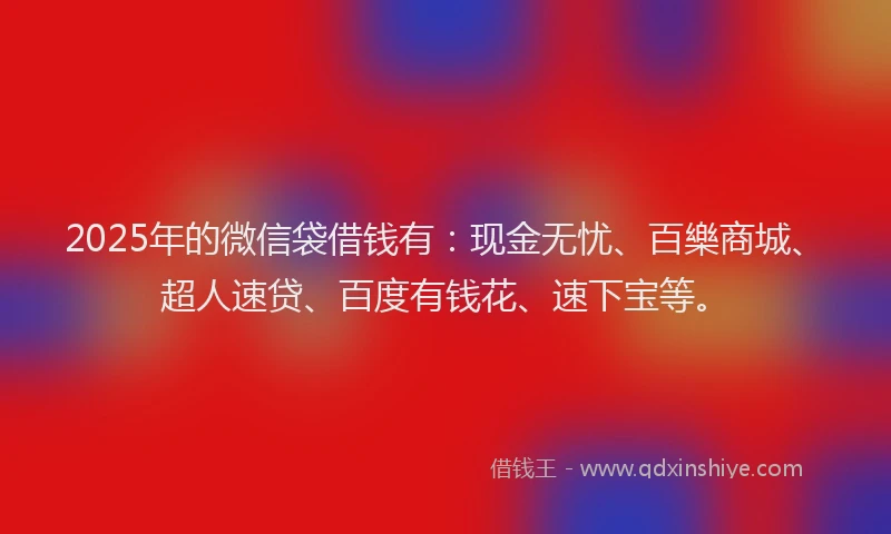 2025年的微信袋借钱有：现金无忧、百樂商城、超人速贷、百度有钱花、速下宝等。
