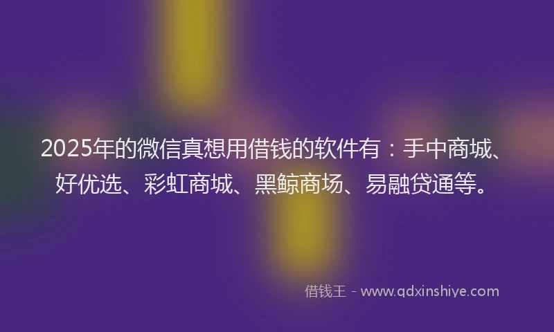2025年的微信真想用借钱的软件有：手中商城、好优选、彩虹商城、黑鲸商场、易融贷通等。