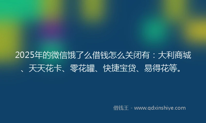 2025年的微信饿了么借钱怎么关闭有：大利商城、天天花卡、零花罐、快捷宝贷、易得花等。