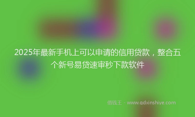 2025年最新手机上可以申请的信用贷款，整合五个新号易贷速审秒下款软件