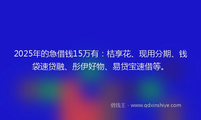 2025年的急借钱15万有：桔享花、现用分期、钱袋速贷融、彤伊好物、易贷宝速借等。