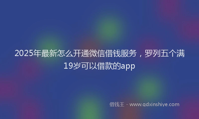 2025年最新怎么开通微信借钱服务，罗列五个满19岁可以借款的app
