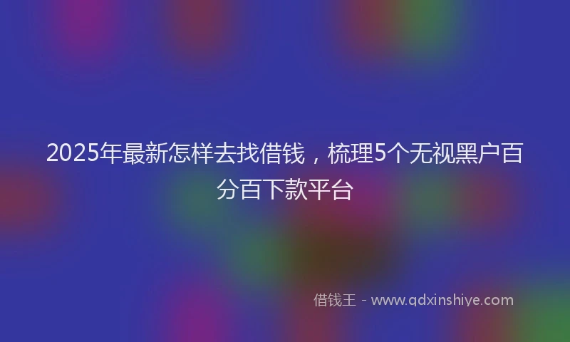 2025年最新怎样去找借钱，梳理5个无视黑户百分百下款平台