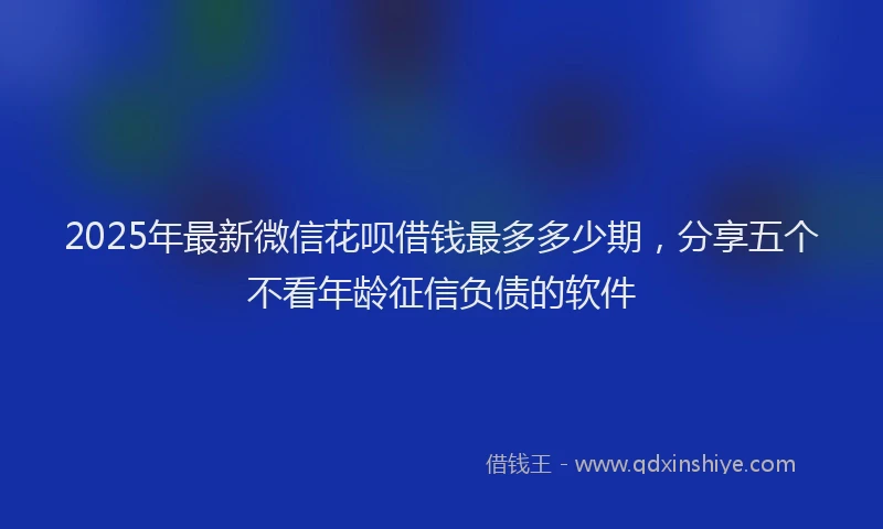 2025年最新微信花呗借钱最多多少期，分享五个不看年龄征信负债的软件