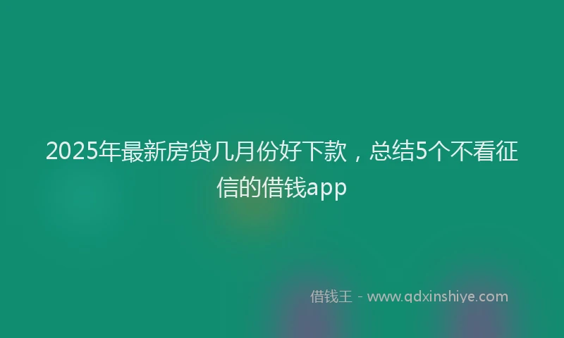 2025年最新房贷几月份好下款，总结5个不看征信的借钱app