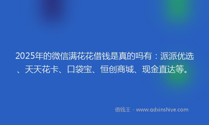 2025年的微信满花花借钱是真的吗有：派派优选、天天花卡、口袋宝、恒创商城、现金直达等。
