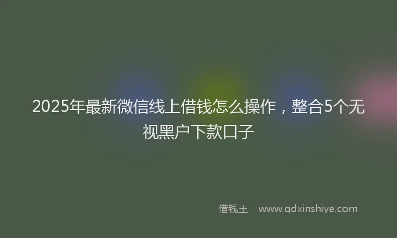 2025年最新微信线上借钱怎么操作，整合5个无视黑户下款口子