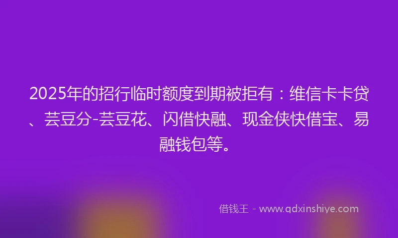 2025年的招行临时额度到期被拒有：维信卡卡贷、芸豆分-芸豆花、闪借快融、现金侠快借宝、易融钱包等。