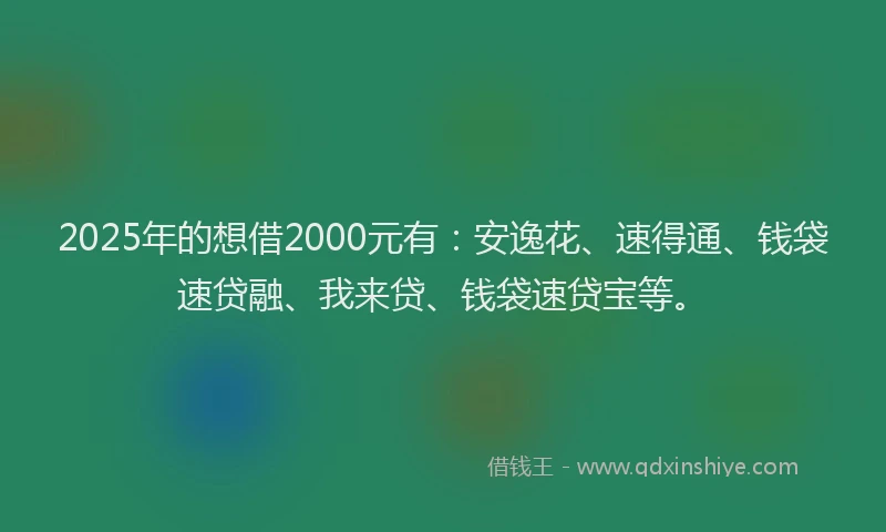 2025年的想借2000元有：安逸花、速得通、钱袋速贷融、我来贷、钱袋速贷宝等。