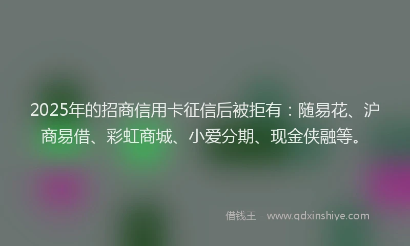 2025年的招商信用卡征信后被拒有:随易花、沪商易借、彩虹商城、小爱分期、现金侠融等。