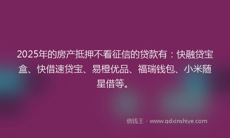 2025年的房产抵押不看征信的贷款有：快融贷宝盒、快借速贷宝、易橙优品、福瑞钱包、小米随星借等。