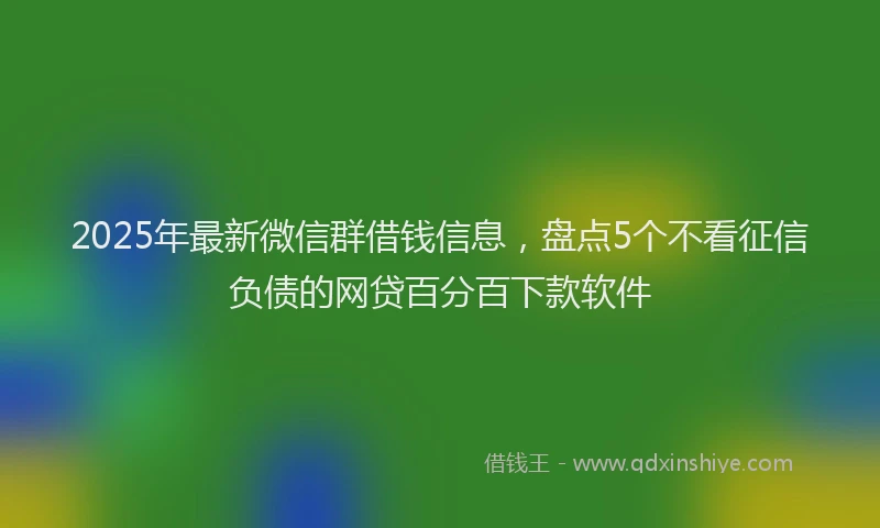 2025年最新微信群借钱信息，盘点5个不看征信负债的网贷百分百下款软件