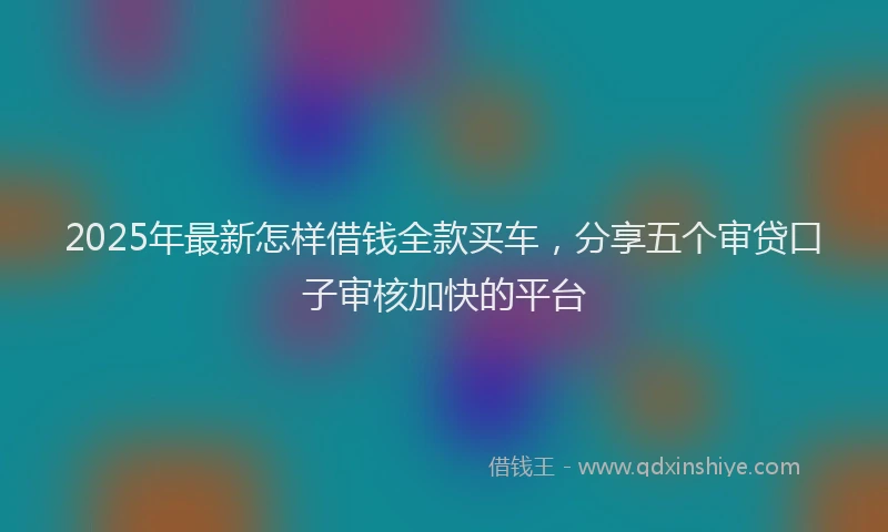 2025年最新怎样借钱全款买车，分享五个审贷口子审核加快的平台