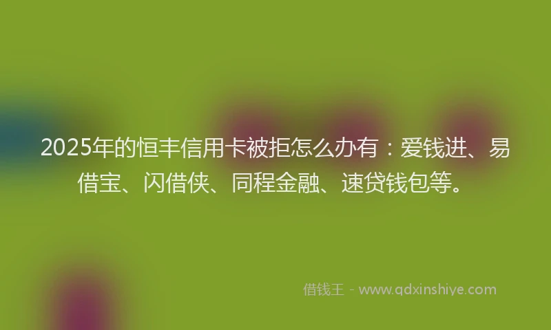 2025年的恒丰信用卡被拒怎么办有：爱钱进、易借宝、闪借侠、同程金融、速贷钱包等。