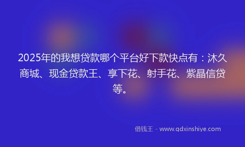 2025年的我想贷款哪个平台好下款快点有：沐久商城、现金贷款王、享下花、射手花、紫晶信贷等。