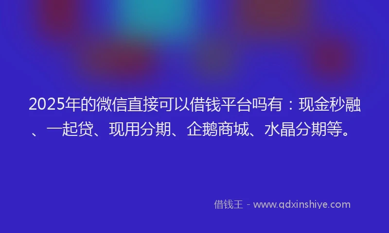 2025年的微信直接可以借钱平台吗有：现金秒融、一起贷、现用分期、企鹅商城、水晶分期等。