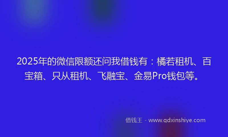 2025年的微信限额还问我借钱有：橘若租机、百宝箱、只从租机、飞融宝、金易Pro钱包等。