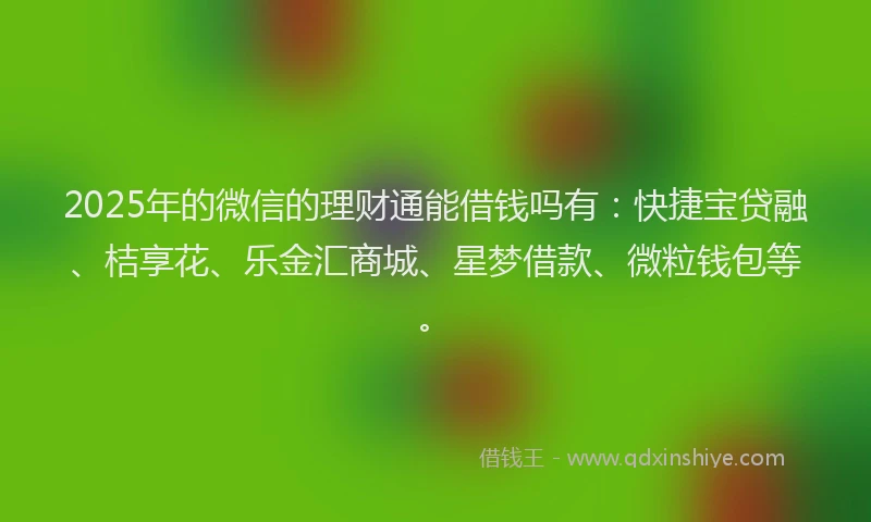 2025年的微信的理财通能借钱吗有：快捷宝贷融、桔享花、乐金汇商城、星梦借款、微粒钱包等。