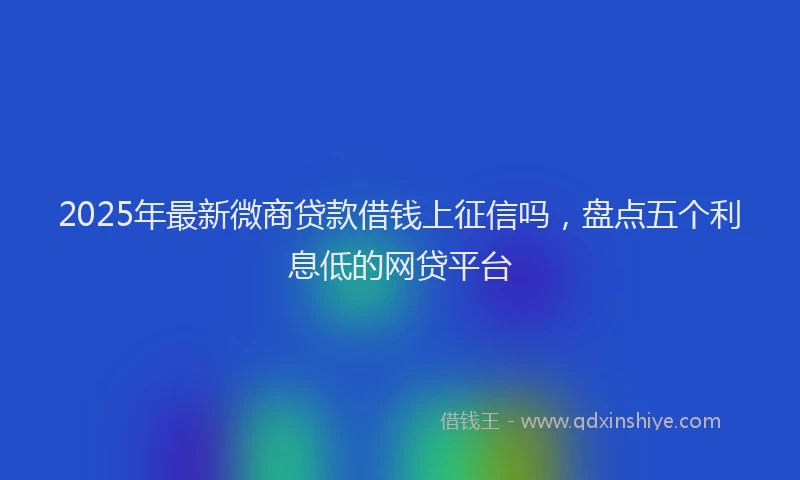 2025年最新微商贷款借钱上征信吗，盘点五个利息低的网贷平台