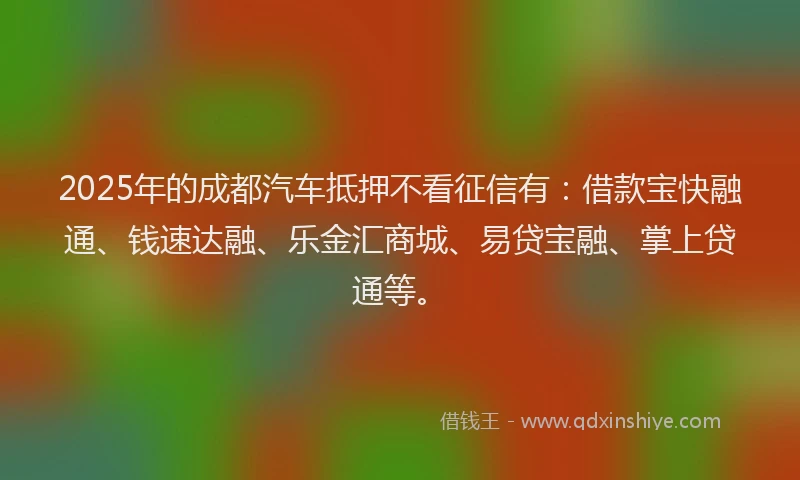 2025年的成都汽车抵押不看征信有：借款宝快融通、钱速达融、乐金汇商城、易贷宝融、掌上贷通等。