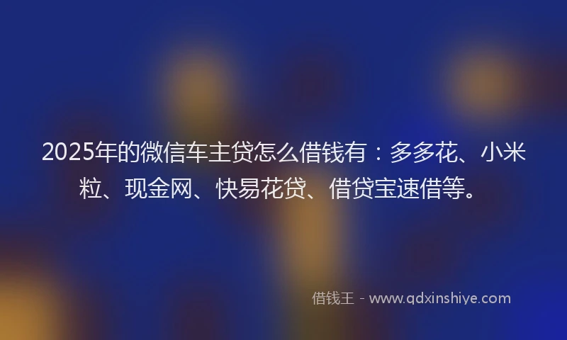 2025年的微信车主贷怎么借钱有：多多花、小米粒、现金网、快易花贷、借贷宝速借等。