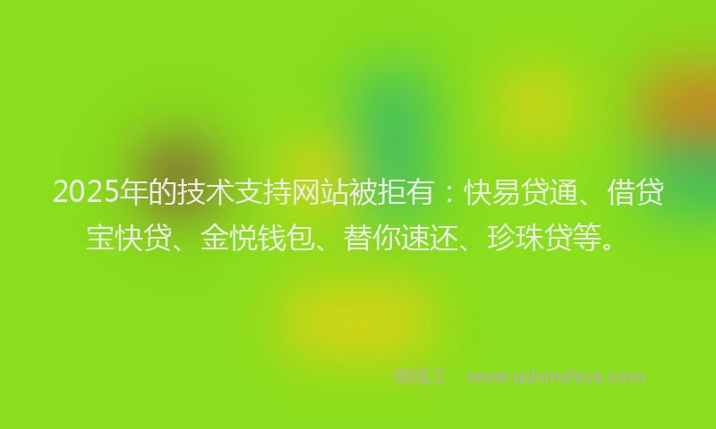 2025年的技术支持网站被拒有：快易贷通、借贷宝快贷、金悦钱包、替你速还、珍珠贷等。