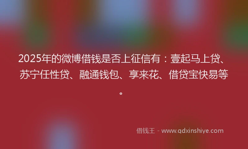 2025年的微博借钱是否上征信有：壹起马上贷、苏宁任性贷、融通钱包、享来花、借贷宝快易等。