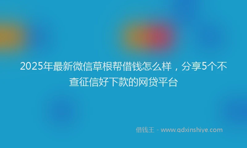 2025年最新微信草根帮借钱怎么样，分享5个不查征信好下款的网贷平台